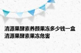 清源果酵素养颜果冻多少钱一盒 清源果酵素果冻危害 