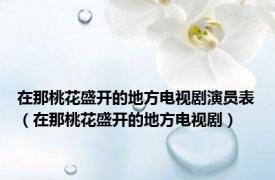 在那桃花盛开的地方电视剧演员表（在那桃花盛开的地方电视剧）