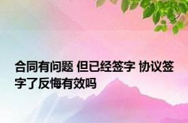 合同有问题 但已经签字 协议签字了反悔有效吗 