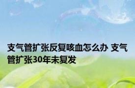 支气管扩张反复咳血怎么办 支气管扩张30年未复发 