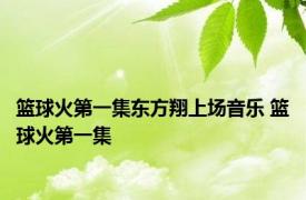 篮球火第一集东方翔上场音乐 篮球火第一集 