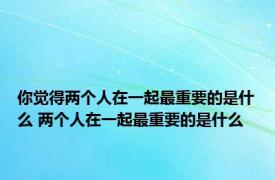 你觉得两个人在一起最重要的是什么 两个人在一起最重要的是什么 