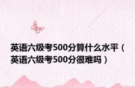 英语六级考500分算什么水平（英语六级考500分很难吗）