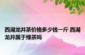 西湖龙井茶价格多少钱一斤 西湖龙井属于绿茶吗 