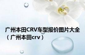 广州本田CRV车型报价图片大全（广州本田crv）