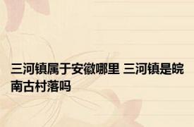 三河镇属于安徽哪里 三河镇是皖南古村落吗 