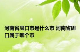 河南省周口市是什么市 河南省周口属于哪个市