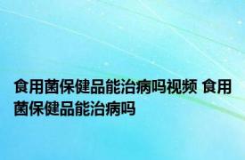 食用菌保健品能治病吗视频 食用菌保健品能治病吗 