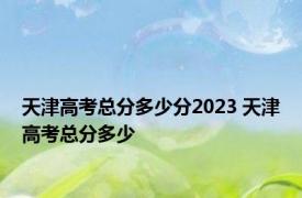 天津高考总分多少分2023 天津高考总分多少