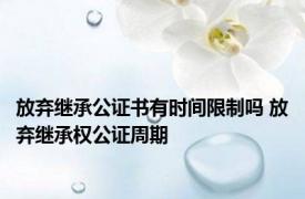 放弃继承公证书有时间限制吗 放弃继承权公证周期 