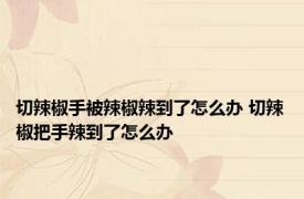 切辣椒手被辣椒辣到了怎么办 切辣椒把手辣到了怎么办 