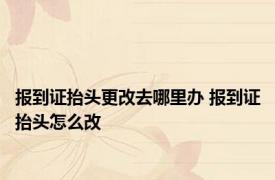 报到证抬头更改去哪里办 报到证抬头怎么改