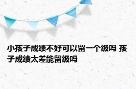 小孩子成绩不好可以留一个级吗 孩子成绩太差能留级吗 