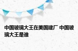 中国玻璃大王在美国建厂 中国玻璃大王是谁