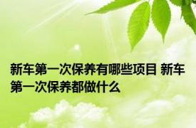 新车第一次保养有哪些项目 新车第一次保养都做什么 