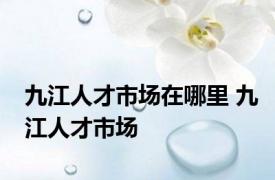 九江人才市场在哪里 九江人才市场 