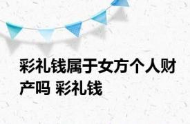 彩礼钱属于女方个人财产吗 彩礼钱 