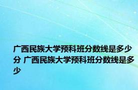 广西民族大学预科班分数线是多少分 广西民族大学预科班分数线是多少