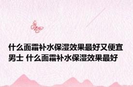 什么面霜补水保湿效果最好又便宜男士 什么面霜补水保湿效果最好 