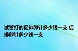 试管打的促排卵针多少钱一支 促排卵针多少钱一支 