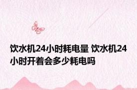 饮水机24小时耗电量 饮水机24小时开着会多少耗电吗