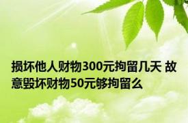 损坏他人财物300元拘留几天 故意毁坏财物50元够拘留么 