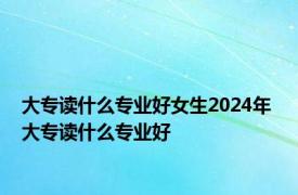 大专读什么专业好女生2024年 大专读什么专业好 