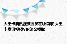 大王卡腾讯视频会员在哪领取 大王卡腾讯视频VIP怎么领取