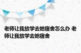 老师让我放学去她宿舍怎么办 老师让我放学去她宿舍 