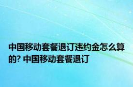 中国移动套餐退订违约金怎么算的? 中国移动套餐退订 