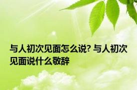 与人初次见面怎么说? 与人初次见面说什么敬辞