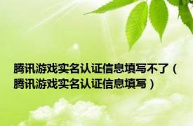 腾讯游戏实名认证信息填写不了（腾讯游戏实名认证信息填写）