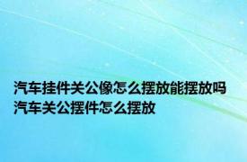 汽车挂件关公像怎么摆放能摆放吗 汽车关公摆件怎么摆放