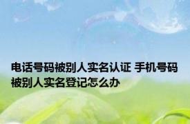 电话号码被别人实名认证 手机号码被别人实名登记怎么办