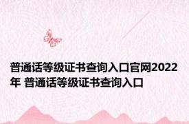 普通话等级证书查询入口官网2022年 普通话等级证书查询入口 