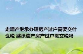 走遗产继承办理房产过户需要交什么税 继承遗产房产过户需交税吗 