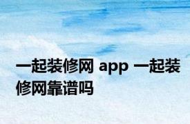 一起装修网 app 一起装修网靠谱吗 