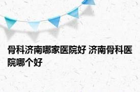 骨科济南哪家医院好 济南骨科医院哪个好 