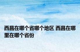 西昌在哪个省哪个地区 西昌在哪里在哪个省份