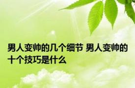 男人变帅的几个细节 男人变帅的十个技巧是什么