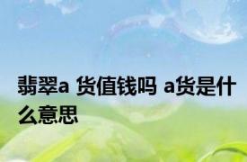 翡翠a 货值钱吗 a货是什么意思 