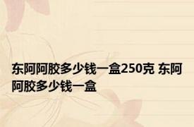 东阿阿胶多少钱一盒250克 东阿阿胶多少钱一盒 