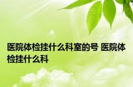 医院体检挂什么科室的号 医院体检挂什么科