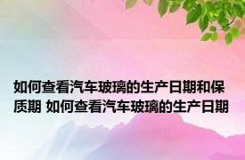 如何查看汽车玻璃的生产日期和保质期 如何查看汽车玻璃的生产日期