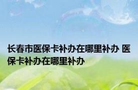 长春市医保卡补办在哪里补办 医保卡补办在哪里补办 