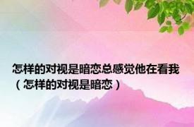 怎样的对视是暗恋总感觉他在看我（怎样的对视是暗恋）