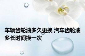 车辆齿轮油多久更换 汽车齿轮油多长时间换一次