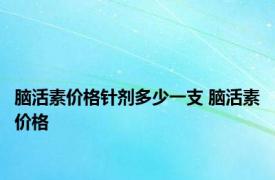 脑活素价格针剂多少一支 脑活素价格 