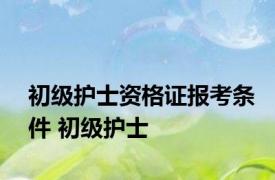 初级护士资格证报考条件 初级护士 