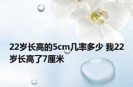 22岁长高的5cm几率多少 我22岁长高了7厘米 